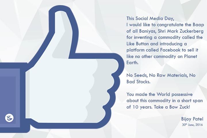 This Social Media Day, 

I would like to congratulate the Baap of all Baniyas, Shri Mark Zuckerberg for inventing a commodity called the Like Button and introducing a platform called Facebook to sell it like no other commodity on Planet Earth.

No Seeds, No Raw Materials, No Bad Stocks.

You made the World possessive about this commodity in a short span of 10 years. Take a Bow Zuck!

#CompuBrain #Facebook #SocialMedia #SMDay #SocialMediaDay